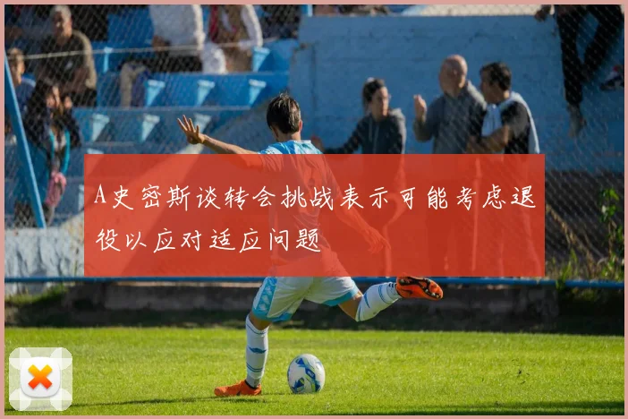 A史密斯谈转会挑战表示可能考虑退役以应对适应问题