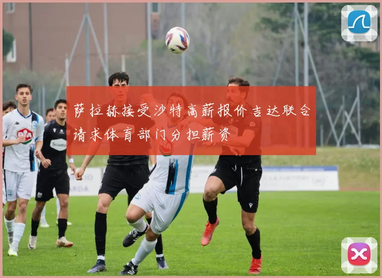 萨拉赫接受沙特高薪报价吉达联合请求体育部门分担薪资