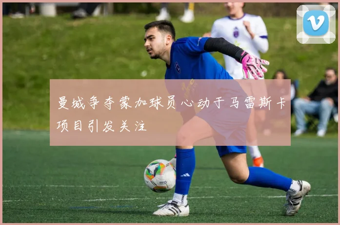 曼城争夺蒙加球员心动于马雷斯卡项目引发关注