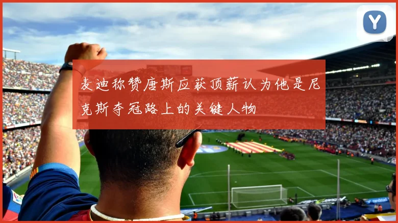 麦迪称赞唐斯应获顶薪认为他是尼克斯夺冠路上的关键人物