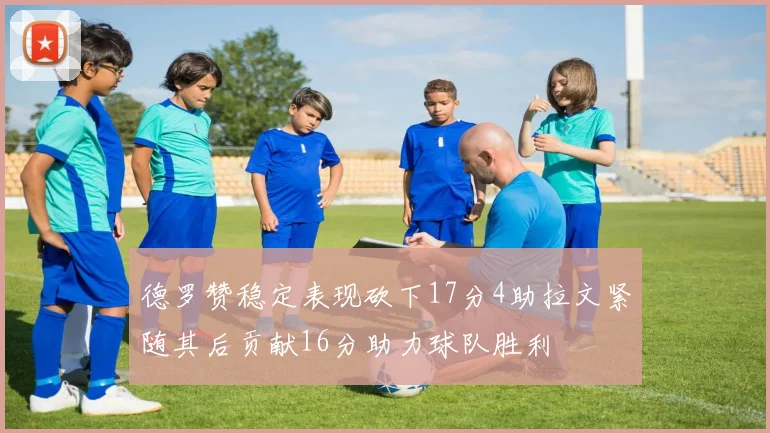 德罗赞稳定表现砍下17分4助拉文紧随其后贡献16分助力球队胜利