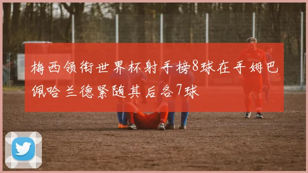 梅西领衔世界杯射手榜8球在手姆巴佩哈兰德紧随其后各7球