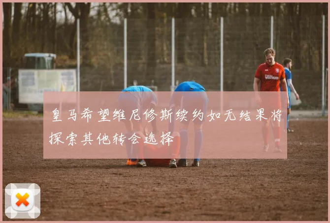 皇马希望维尼修斯续约如无结果将探索其他转会选择