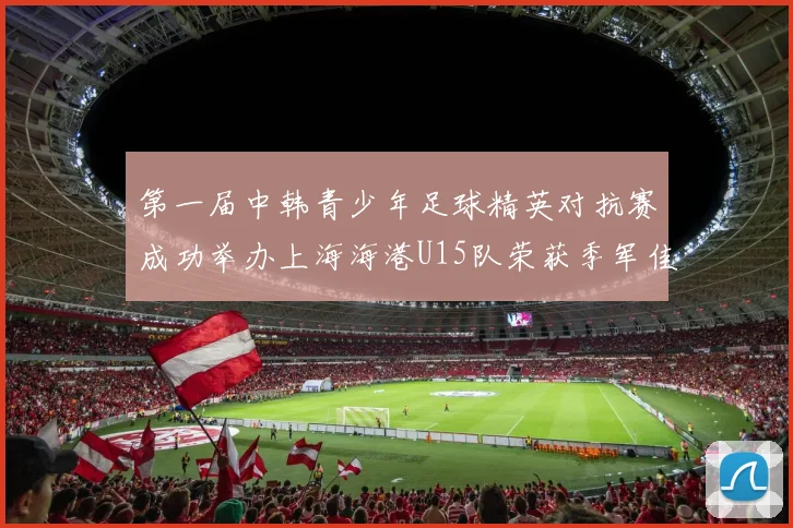 第一届中韩青少年足球精英对抗赛成功举办上海海港U15队荣获季军佳绩