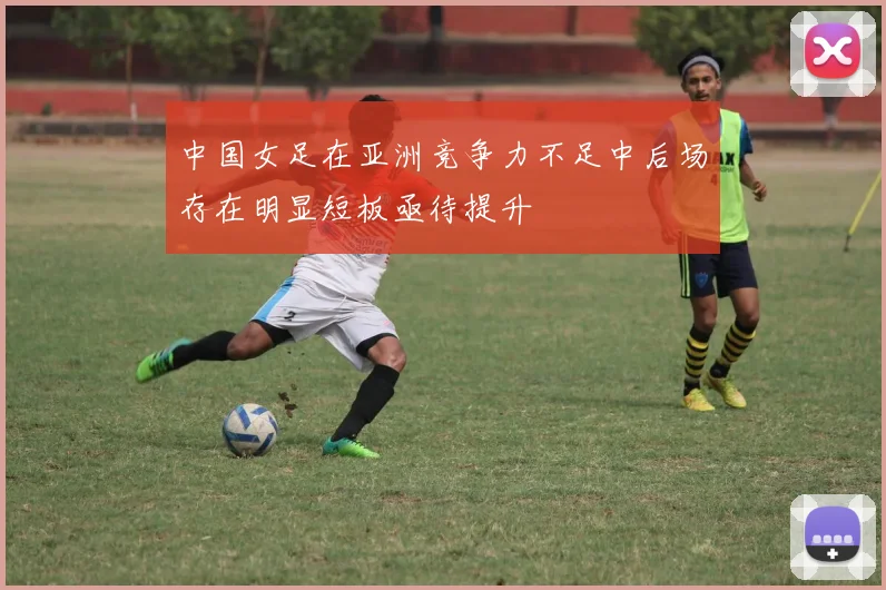 中国女足在亚洲竞争力不足中后场存在明显短板亟待提升