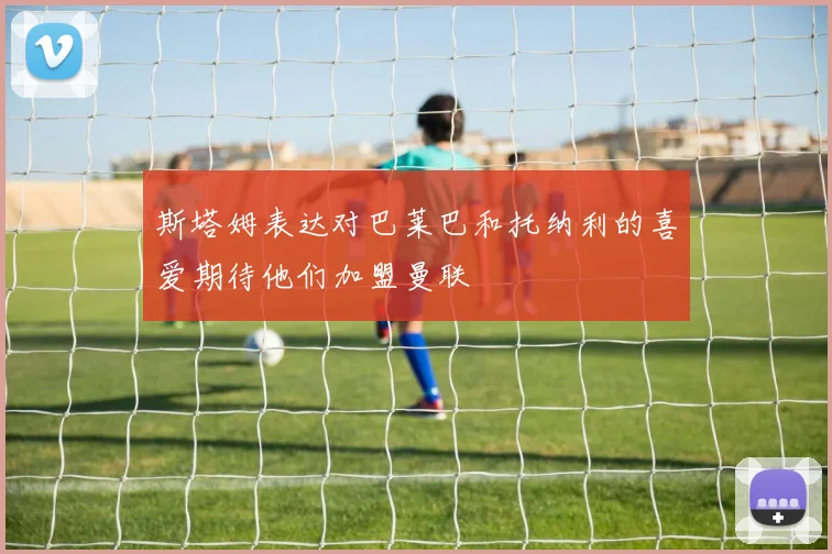 斯塔姆表达对巴莱巴和托纳利的喜爱期待他们加盟曼联