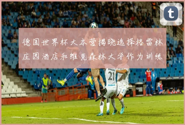 德国世界杯大本营揭晓选择格雷林庄园酒店和维克森林大学作为训练基地
