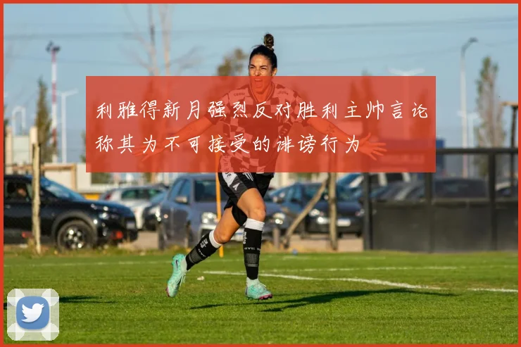 利雅得新月强烈反对胜利主帅言论称其为不可接受的诽谤行为