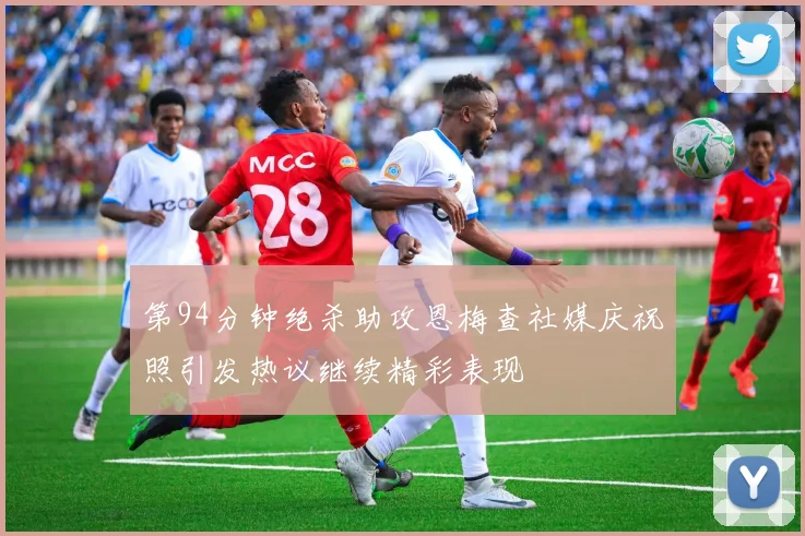 第94分钟绝杀助攻恩梅查社媒庆祝照引发热议继续精彩表现