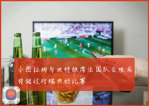 小图拉姆与坎特缺席法国队合练或将错过对瑞典的比赛