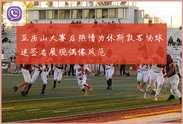亚历山大赛后热情为休斯敦客场球迷签名展现偶像风范