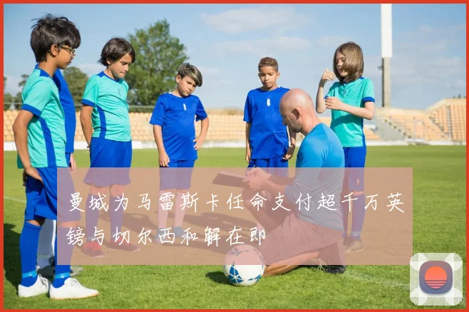 曼城为马雷斯卡任命支付超千万英镑与切尔西和解在即