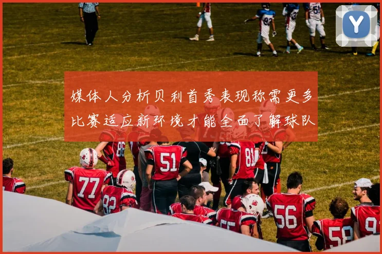 媒体人分析贝利首秀表现称需更多比赛适应新环境才能全面了解球队