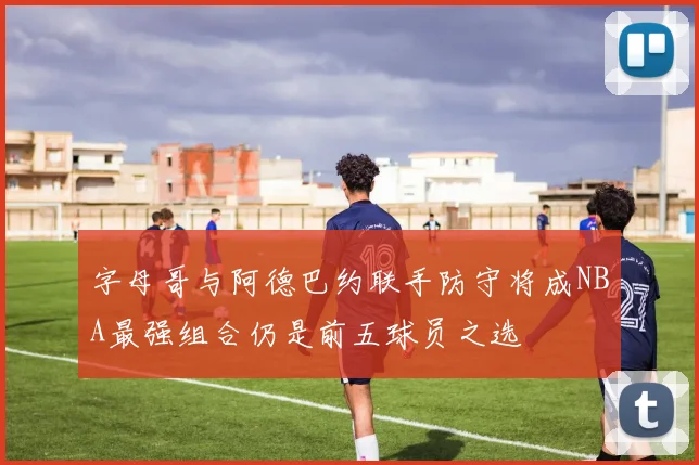 字母哥与阿德巴约联手防守将成NBA最强组合仍是前五球员之选