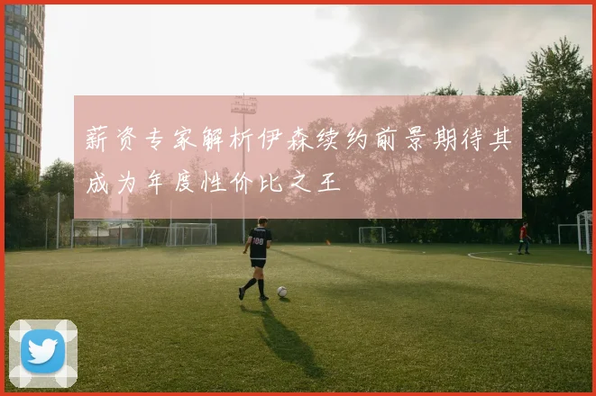 薪资专家解析伊森续约前景期待其成为年度性价比之王