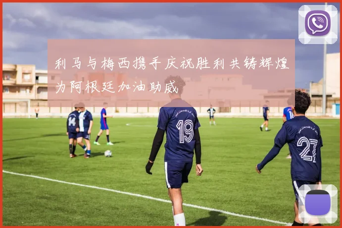 利马与梅西携手庆祝胜利共铸辉煌为阿根廷加油助威