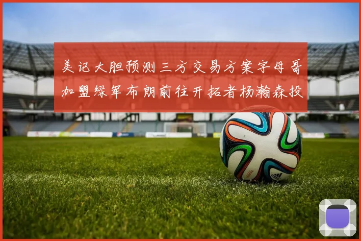 美记大胆预测三方交易方案字母哥加盟绿军布朗前往开拓者杨瀚森投奔雄鹿