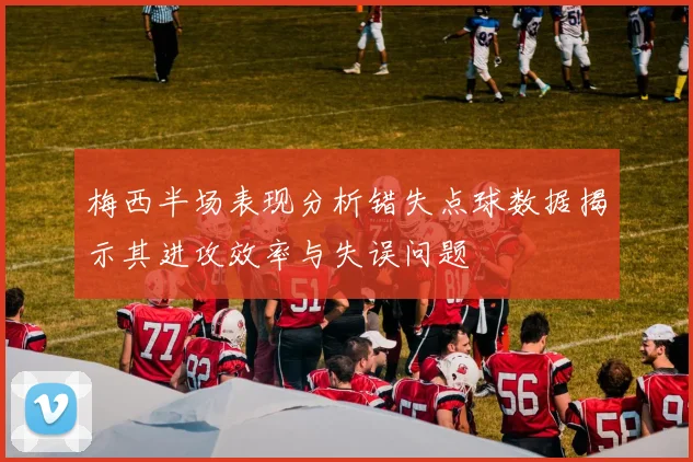 梅西半场表现分析错失点球数据揭示其进攻效率与失误问题