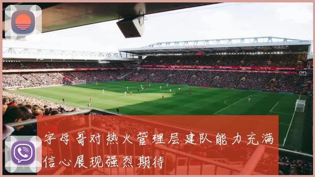 字母哥对热火管理层建队能力充满信心展现强烈期待