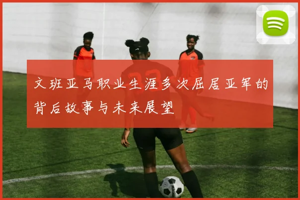 文班亚马职业生涯多次屈居亚军的背后故事与未来展望