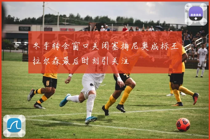 冬季转会窗口关闭塞梅尼奥成标王拉尔森最后时刻引关注