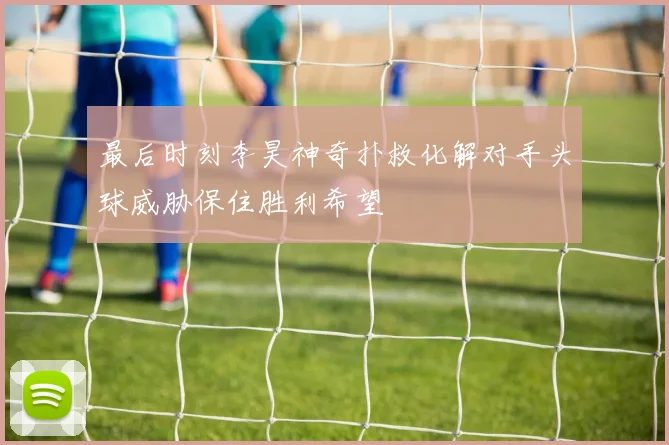 最后时刻李昊神奇扑救化解对手头球威胁保住胜利希望