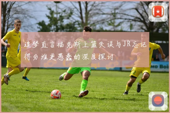 追梦直言福克斯上篮失误与JR忘记得分谁更愚蠢的深度探讨