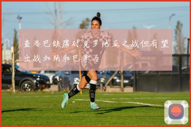查洛巴缺席对克罗地亚之战但有望出战加纳和巴拿马
