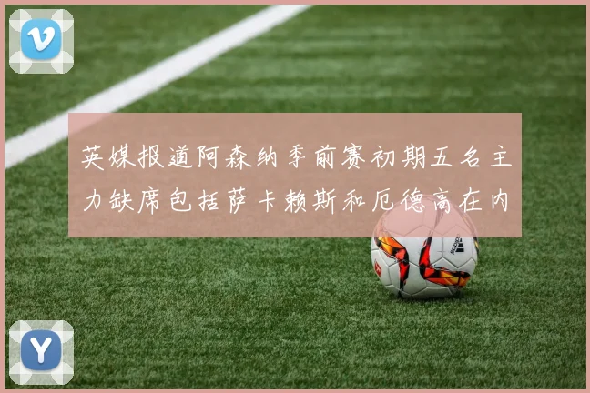 英媒报道阿森纳季前赛初期五名主力缺席包括萨卡赖斯和厄德高在内