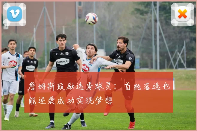 詹姆斯鼓励选秀球员：首轮落选也能逆袭成功实现梦想